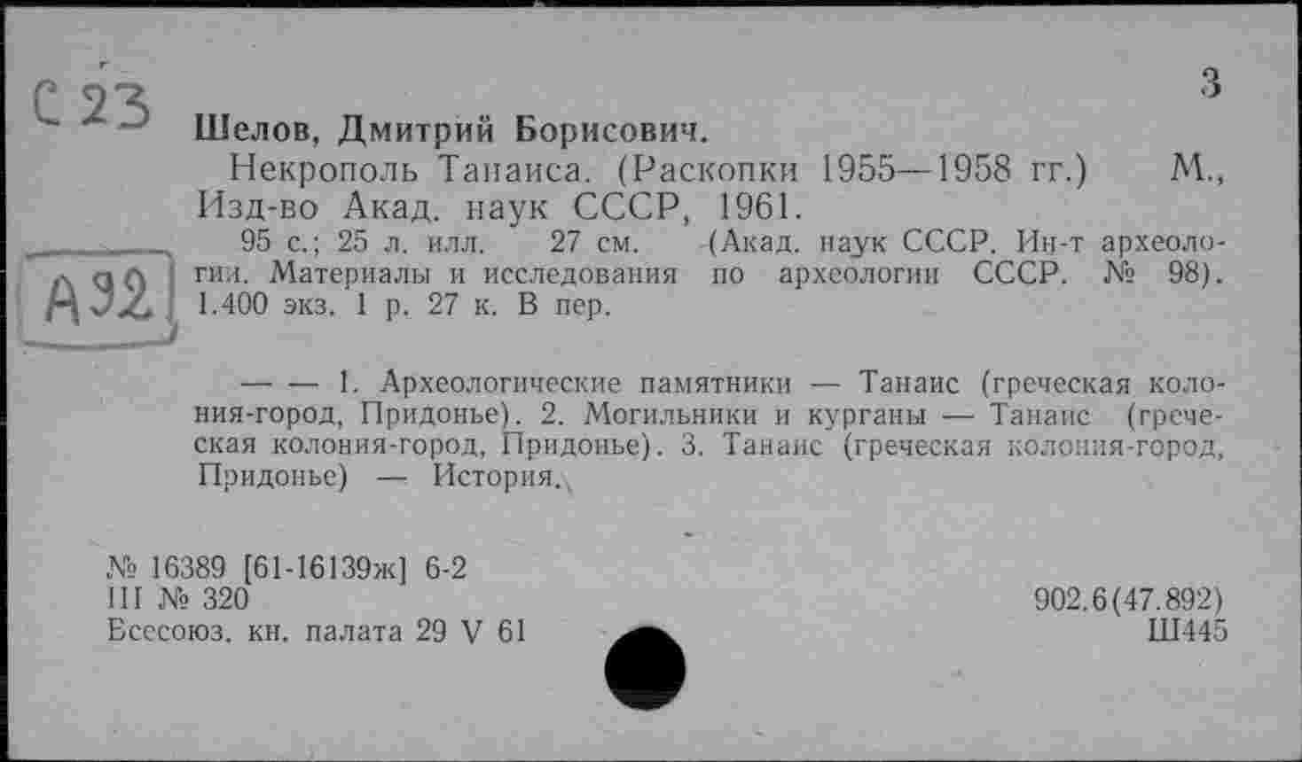 ﻿С 23
A32J
з
Шелов, Дмитрий Борисович.
Некрополь Тапаиса. (Раскопки 1955—1958 гг.) М., Изд-во Акад, наук СССР, 1961.
95 с.; 25 л. илл. 27 см. (Акад, наук СССР. Ин-т археологии. Материалы и исследования по археологии СССР. № 98). 1.400 экз. 1 р. 27 к. В пер.
--------1. Археологические памятники — Танаис (греческая колония-город, Придонье). 2. Могильники и курганы — Танаис (греческая колония-город, Придонье). 3. Танаис (греческая колония-город, Придонье) — История.,
№ 16389 [61-16139Ж] 6-2
III № 320
Бсесоюз. кн. палата 29 V 61
902.6(47.892)
Ш445